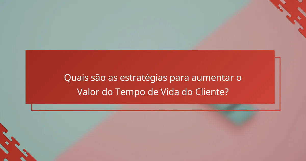 Quais são as estratégias para aumentar o Valor do Tempo de Vida do Cliente?